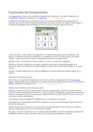 ExploradordeComponentes
Los Componentes se listan e insertan desde el Explorador de Componentes. Para abrir el Explorador de
Componentes, seleccione Componentes en el Menú Ver. ( Ver > Componentes )
El explorador de Componentes le proporciona acceso al contenido de la Biblioteca de Componentes de
SketchUp, que contiene varios Componentes predefinidos que puede encontrar de utilidad. Puede escoger en
las bibliotecas disponibles seleccionándolas de la lista emergente en la parte superior del panel.
Cuadro de Ruta: La línea superior del Explorador es el cuadro de ruta para la lista de la biblioteca. Por
defecto, el Explorador muestra los componentes en la biblioteca de inicio. El cuadro contiene una opción
"Modelo", lo que le permite listar todos los componentes presentes en el dibujo actual.
Adelante/Atrás: Estos botones le llevarán adelante o atrás en su historial de navegación.
Biblioteca "Modelo" Pulsando en este botón, se listarán únicamente los componentes usados en el
documento actual. Los componentes cargados también se pueden listar seleccionando "Modelo" en el cuadro
de ruta.
Explorar: El botón Explorar abre un cuadro de diálogo que le permite seleccionar cualquier carpeta de su
sistema.
Insertar Componentes
Para insertar un componente del explorador, pulse sobre su nombre y después pulse sobre la Ventana de
Dibujo. También podrá cargar componentes en el dibujo arrastrando y soltando archivos .skp en su Ventana de
Dibujo o utilizando el comando de menú ( Archivo > Insertar Componente...).
Menú de Contexto del Explorador
Mediante el menú de contexto se puede acceder a algunos comandos útiles. El menú de contexto mostrará
solo los comandos relacionados con el estado en el que se encuentre el Explorador y aquello sobre lo que haya
hecho clic. Para abrir el menú de contexto, pulse el botón derecho de su ratón cuando el cursor se encuentre
en un área en blanco del Explorador.
Propiedades: Muestra el Diálogo de Propiedades de ese Componente en particular.
AtrásAdelante: Estas opciones le permitirán desplazarse a través de las carpetas que existan dentro de la
Librería de Componentes.
Purgar: Borrará unos Componentes concretos del archivo que tenga abierto. Esta función solo se aplicará
sobre los Componentes que no se estén utilizando en el dibujo.
Recargar: Carga los Componentes de nuevo según la Librería original. Si usted ha modificado la definición de
las Bibliotecas desde el sistema operativo, utilice este comando para actualizarla en el Dibujo.
 