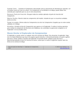 Guardar Como...: Guardará el Componente seleccionado como un documento de SketchUp por separado, con
un nombre nuevo y/o ruta en su disco. Si el componente se ha definido en el dibujo, puede utilizar éste
comando para exportarlo para su uso en otros documentos.
Restaurar Punto de Inserción: Recupera todos los cambios aplicados al punto de inserción del
Componente.
Mostrar Ocultos: Muestra todos los componentes del modelo, incluidos los que se encuentran anidados
dentro de otros.
Purgar no usados: Elimina todos los Componentes de entre los Componentes Cargados que no están siendo
utilizados en el dibujo.
Actualizar: Actualiza la lista de Componentes que aparece en el Explorador. Si utiliza el sistema operativo
para cambiar la composición del directorio de la biblioteca, los contenidos no aparecerán completos en el
Explorador si no la actualiza antes.
Mover/Anclar el Explorador de Componentes
El Explorador se puede anclar en cualquier sitio de la Ventana de Dibujo. Para desanclar el explorador, haga
clic en el botón Maximizar que hay en la esquina superior derecha, o arrástrelo pinchando en la parte superior
del marco. Puede cambiar el tamaño del Explorador arrastrando desde cualquier punto del marco.
Manteniendo pulsada la tecla Ctrl mientras lo mueve, evitará que se vuelva a enganchar al pasar sobre los
límites de la ventana de dibujo.
Guía de Usuario de SketchUp 3.1: Explorador de Componentes
(win)
© 2003 @Last Software, Inc.
www.sketchup.com
 