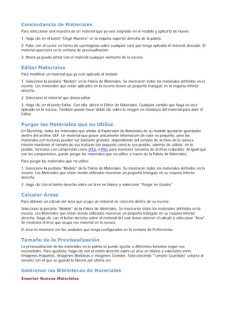 Concordancia de Materiales
Para seleccionar una muestra de un material que ya esté asignado en el modelo y aplicarlo de nuevo:
1. Haga clic en el botón "Elegir Muestra" en la esquina superior derecha de la paleta.
2. Pulse con el cursor en forma de cuentagotas sobre cualquier cara que tenga aplicado el material deseado. El
material aparecerá en la ventana de previsualización.
3. Ahora ya puede pintar con el material cualquier elemento de la escena.
Editar Materiales
Para modificar un material que ya esté aplicado al modelo:
1. Seleccione la pestaña "Modelo" en la Paleta de Materiales. Se mostrarán todos los materiales definidos en la
escena. Los materiales que están aplicados en la escena tienen un pequeño triángulo en la esquina inferior
derecha.
2. Seleccione el material que desea editar.
3. Haga clic en el botón Editar. Con ello, abrirá el Editor de Materiales. Cualquier cambio que haga se verá
aplicado en la escena. También puede hacer doble clic sobre la imagen en miniatura del material para abrir el
Editor.
Purgar los Materiales que no Utilice
En SketchUp, todos los materiales que añada al Explorador de Materiales de su modelo quedarán guardados
dentro del archivo SKP. Un material que posee únicamente información de color es pequeño, pero los
materiales con texturas pueden ser bastante grandes, dependiendo del tamaño de archivo de la textura.
Intente mantener el tamaño de sus texturas tan pequeño como le sea posible, además de utilizar, en lo
posible, formatos con compresión como JPEG o PNG para mantener tamaños de archivo reducidos. Al igual que
con los componentes, puede purgar los materiales que no utilice a través de la Paleta de Materiales.
Para purgar los materiales que no utilice:
1. Seleccione la pestaña "Modelo" de la Paleta de Materiales. Se mostrarán todos los materiales definidos en la
escena. Los Materiales que están siendo utilizados muestran un pequeño triángulo en su esquina inferior
derecha.
2. Haga clic con el botón derecho sobre un área en blanco y seleccione "Purgar no Usados"
Calcular Áreas
Para obtener un cálculo del área que ocupa un material en concreto dentro de su escena:
Seleccione la pestaña "Modelo" de la Paleta de Materiales. Se mostrarán todos los materiales definidos en la
escena. Los Materiales que están siendo utilizados muestran un pequeño triángulo en su esquina inferior
derecha. Haga clic con el botón derecho sobre el material del cual desee obtener el cálculo y seleccione "Área".
Se mostrará el área que ocupa ese material en la escena.
El área se mostrará con las unidades que tenga configuradas en la ventana de Preferencias.
Tamaño de la Previsualización
La previsualización de los materiales en la paleta se puede ajustar a diferentes tamaños según sus
necesidades. Para ajustarla, haga clic con el botón derecho sobre un área en blanco y seleccione entre
Imágenes Pequeñas, Imágenes Medianas o Imágenes Grandes. Seleccionando "Tamaño Guardado" volverá al
tamaño con el que se guardó la librería por última vez.
Gestionar las Bibliotecas de Materiales
Insertar Nuevos Materiales
 
