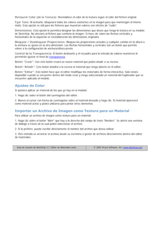 Restaurar Color (de la Textura): Reestablece el color de la textura según el color del fichero original.
Fijar Tono: Al activarlo, bloqueará todos los colores existentes en la imagen para que mantengan el mismo
matiz. Esta opción es útil para los ficheros que muestran colores con efectos de "ruido".
Dimensiones: Esta opción le permitirá designar las dimensiones que desee que tenga la textura en su modelo
de SketchUp. No afectará al fichero que contiene la imagen. Si hace clic sobre las flechas verticales y
horizontales de la izquierda se reestablecerán las dimensiones originales.
Bloquear / Desbloquear Proporciones: Bloquea las proporciones actuales y cualquier cambio en la altura o
la anchura se ajusta en la otra dimensión. Las flechas horizontales y verticales son un botón que permite
volver a la configuración de anchura/altura previa.
Control de la Transparencia: El botón deslizante y el recuadro para la entrada de valores numéricos le
permitirán ajustar el nivel de transparencia.
Botón "Crear": Con este botón creará un nuevo material que podrá añadir a su escena.
Botón "Añadir": Este botón añadirá a la escena el material que tenga abierto en el editor.
Botón "Editar": Este botón hace que el editor modifique los materiales de forma interactiva. Solo estará
disponible cuando se encuentre dentro del modo crear y tenga seleccionado un material del Explorador que se
encuentre aplicado al modelo.
Ajustes de Color
Si quisiera aplicar un material de los que ya hay en el modelo:
1. Haga clic sobre el botón del cuentagotas del editor.
2. Mueva el cursor con forma de cuentagotas sobre el material deseado y haga clic. El material aparecerá
como material activo y podrá utilizarse para pintar otros elementos.
Importar un Archivo de Imagen como Textura para un Material
Para utilizar un archivo de imagen como textura para un material:
1. Haga clic sobre el botón "Abrir" que hay a la derecha del campo de texto "Nombre". Se abrirá una ventana
de diálogo a través de la cual podrá seleccionar el archivo.
2. Si lo prefiere, puede escribir directamente el nombre del archivo que desea utilizar.
3. Otro método es arrastrar el archivo desde su escritorio o gestor de archivos directamente dentro del editor
de materiales.
Guía de Usuario de SketchUp 3.1: Editor de Materiales (win) © 2003 @Last Software, Inc. www.sketchup.com
 