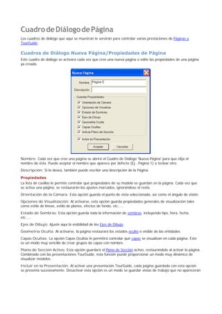 CuadrodeDiálogodePágina
Los cuadros de diálogo que aquí se muestran le servirán para controlar varias prestaciones de Páginas y
TourGuide.
Cuadros de Diálogo Nueva Página/Propiedades de Página
Este cuadro de diálogo se activará cada vez que cree una nueva página o edite las propiedades de una página
ya creada.
Nombre: Cada vez que cree una página se abrirá el Cuadro de Diálogo 'Nueva Página' para que elija el
nombre de ésta. Puede aceptar el nombre que aparece por defecto (Ej.. Página 1) o teclear otro.
Descripción: Si lo desea, también puede escribir una descripción de la Página.
Propiedades
La lista de casillas le permite controlar qué propiedades de su modelo se guardan en la página. Cada vez que
se activa una página, se restaurarán los ajustes marcados, ignorándose el resto.
Orientación de la Cámara: Esta opción guarda el punto de vista seleccionado, así como el ángulo de visión.
Opciones de Visualización: Al activarse, esta opción guarda propiedades generales de visualización tales
como estilo de líneas, estilo de planos, efectos de fondo, etc.....
Estado de Sombras: Esta opción guarda toda la información de sombras, incluyendo tipo, hora, fecha,
etc.....
Ejes de Dibujo: Ajuste aquí la visibilidad de los Ejes de Dibujo.
Geometría Oculta: Al activarse, la página restaurará los estados oculto o visible de las entidades.
Capas Ocultas: La opción Capas Ocultas le permitirá controlar qué capas se visualizan en cada página. Éste
es un modo muy sencillo de crear grupos de capas con nombre.
Plano de Sección Activo: Esta opción guardará el Plano de Sección activo, restaurándolo al activar la página.
Combinado con las presentaciones TourGuide, ésta función puede proporcionar un modo muy dinámico de
visualizar modelos.
Incluir en la Presentación: Al activar una presentación TourGuide, cada página guardada con esta opción
se presenta sucesivamente. Desactivar esta opción es un modo se guardar vistas de trabajo que no aparecerán
 