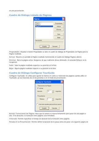 en una presentación.
Cuadro de Diálogo Listado de Páginas
Propiedades: Al pulsar el botón Propiedades se abre el cuadro de diálogo de Propiedades de Página para la
Página resaltada.
Activar: Muestra en pantalla la Página resaltada manteniendo el Cuadro de Diálogo Páginas abierto.
Eliminar: Borra la página activa. Asegúrese de que realmente desea eliminarla; el comando Rehacer no la
recuperará.
Subir: Sube la página resaltada respecto a su posición en la lista.
Bajar: Baja la página resaltada respecto a su posición en la lista.
Cuadro de Diálogo Configurar TourGuide
Configurar TourGuide: Se utiliza para ajustar la manera en como se mostrarán las páginas cuando utilice el
TourGuide, ya sea haciendo clic en las pestañas o en el modo de presentación.
Activar Transiciones de Página: Hace que la cámara se mueva lentamente para pasar de una página a
otra. Si lo desactiva, la transición entre páginas será inmediata.
Intervalo: Permite especificar el tiempo de duración de la transición entre páginas.
Parada en la Presentación: Permite definir la duración de la pausa antes de pasar a la siguiente página de
 