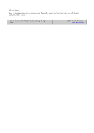 la Presentación.
Usar estos ajustes para archivos nuevos: Guarda los ajustes como configuración por defecto para
cualquier archivo nuevo.
Guía de Usuario de SketchUp 3.1: Cuadro de Diálogo de Página
(win)
© 2003 @Last Software, Inc.
www.sketchup.com
 