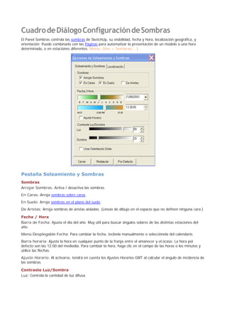 CuadrodeDiálogoConfiguracióndeSombras
El Panel Sombras controla las sombras de SketchUp, su visibilidad, fecha y hora, localización geográfica, y
orientación. Puede combinarlo con las Páginas para automatizar la presentación de un modelo a una hora
determinada, o en estaciones diferentes. Menú: (Ver > Sombras... )
Pestaña Soleamiento y Sombras
Sombras
Arrojar Sombras: Activa / desactiva las sombras.
En Caras: Arroja sombras sobre caras.
En Suelo: Arroja sombras en el plano del suelo.
De Aristas: Arroja sombras de aristas aisladas. (Líneas de dibujo en el espacio que no definen ninguna cara.)
Fecha / Hora
Barra de Fecha: Ajusta el día del año. Muy útil para buscar ángulos solares de las distintas estaciones del
año.
Menú Desplegable Fecha: Para cambiar la fecha, tecléela manualmente o selecciónela del calendario.
Barra horaria: Ajusta la hora en cualquier punto de la franja entre el amanecer y el ocaso. La hora por
defecto son las 12:00 del mediodía. Para cambiar la hora, haga clic en el campo de las horas o los minutos y
utilice las flechas.
Ajuste Horario: Al activarse, tendrá en cuenta los Ajustes Horarios GMT al calcular el ángulo de incidencia de
las sombras.
Contraste Luz/Sombra
Luz: Controla la cantidad de luz difusa.
 