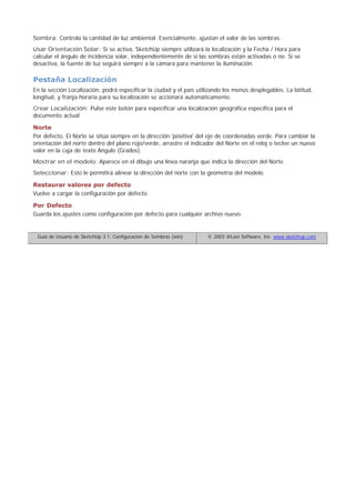 Sombra: Controla la cantidad de luz ambiental. Esencialmente, ajustan el valor de las sombras.
Usar Orientación Solar: Si se activa, SketchUp siempre utilizará la localización y la Fecha / Hora para
calcular el ángulo de incidencia solar, independientemente de si las sombras están activadas o no. Si se
desactiva, la fuente de luz seguirá siempre a la cámara para mantener la iluminación.
Pestaña Localización
En la sección Localización, podrá especificar la ciudad y el país utilizando los menús desplegables. La latitud,
longitud, y franja horaria para su localización se accionará automáticamente.
Crear Localización: Pulse este botón para especificar una localización geográfica específica para el
documento actual
Norte
Por defecto, El Norte se sitúa siempre en la dirección 'positiva' del eje de coordenadas verde. Para cambiar la
orientación del norte dentro del plano rojo/verde, arrastre el indicador del Norte en el reloj o teclee un nuevo
valor en la caja de texto Ángulo (Grados).
Mostrar en el modelo: Aparece en el dibujo una línea naranja que indica la dirección del Norte.
Seleccionar: Esto le permitirá alinear la dirección del norte con la geometría del modelo.
Restaurar valores por defecto
Vuelve a cargar la configuración por defecto.
Por Defecto
Guarda los ajustes como configuración por defecto para cualquier archivo nuevo.
Guía de Usuario de SketchUp 3.1: Configuración de Sombras (win) © 2003 @Last Software, Inc. www.sketchup.com
 