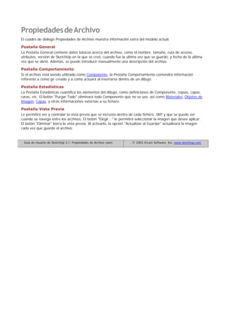 PropiedadesdeArchivo
El cuadro de diálogo Propiedades de Archivo muestra información extra del modelo actual.
Pestaña General
La Pestaña General contiene datos básicos acerca del archivo, como el nombre, tamaño, ruta de acceso,
atributos, versión de SketchUp en la que se creó, cuando fue la última vez que se guardó, y fecha de la última
vez que se abrió. Además, se puede introducir manualmente una descripción del archivo.
Pestaña Comportamiento
Si el archivo está siendo utilizado como Componente, la Pestaña Comportamiento contendrá información
referente a como ge creado y a como actuará al insertarse dentro de un dibujo.
Pestaña Estadísticas
La Pestaña Estadísticas cuantifica los elementos del dibujo, como definiciones de Componente, copias, capas,
caras, etc. El botón "Purgar Todo" eliminará todo Componente que no se use, así como Materiales, Objetos de
Imagen, Capas, y otras informaciones externas a su fichero.
Pestaña Vista Previa
Le permitirá ver y controlar la vista previa que se incrusta dentro de cada fichero .SKP y que se puede ver
cuando se navega entre los archivos. El botón "Elegir..." le permitirá seleccionar la imagen que desee aplicar.
El botón "Eliminar" borra la vista previa. Al activarlo, la opción "Actualizar al Guardar" actualizará la imagen
cada vez que guarde el archivo.
Guía de Usuario de SketchUp 3.1: Propiedades de Archivo (win) © 2003 @Last Software, Inc. www.sketchup.com
 