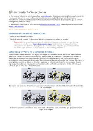 .HerramientaSeleccionar
La Herramienta Seleccionar permite especificar las entidades del dibujo que se van a aplicar otras herramientas
y comandos. Además de poder realizar una selección compleja añadiendo o sustrayendo entidades
manualmente, la Herramienta Seleccionar ofrece automáticamente una serie de prestaciones que le servirán
para agilizar su ritmo de trabajo.
La Herramienta Seleccionar se activa desde la Barra de Herramientas Dibujo. También puede activarse desde
el Menú Herramientas.
Menú: ( Herramientas > Seleccionar )
Seleccionar Entidades Individuales
1. Active la herramienta Seleccionar.
2. Haga clic sobre la entidad. El elemento u objeto seleccionado se resaltará en amarillo.
Sugerencia: La capa a la que pertenece la entidad seleccionada se muestra, con una flecha y
resaltada en amarillo, en el Cuadro de Listado de Capas. Puede cambiar la capa de la entidad
seleccionando otra del menú desplegable. (Si selecciona varias entidades que pertenezcan todas
a la misma capa, aparecerá la flecha pero no se mostrará ningún nombre.)
Selección por Ventana y Selección Cruzada
Para seleccionar varios elementos y/o objetos del modelo de una forma rápida, puede usar la Herramienta
Seleccionar y arrastrar una ventana rectangular. Seleccionando de esta manera, dibujará un rectángulo de
izquierda a derecha que seleccionará solo los elementos del dibujo u objetos que estén completamente
contenidos dentro de la ventana de selección. Esto es lo que se llama una Selección por Ventana. Además, si el
rectángulo de selección se dibuja de derecha a izquierda, se seleccionarán todos los elementos del dibujo u
objetos que éste abarque, incluidos los que tan solo queden contenidos parcialmente dentro del rectángulo.
Esto es lo que se llama una Selección Cruzada.
Selección por Ventana: Arrastrando hacia la derecha seleccionará solo las entidades totalmente contenidas
en el rectángulo.
Selección Cruzada: Arrastrando hacia la izquierda seleccionará cualquier entidad que quede contenida o
toque el rectángulo.
 