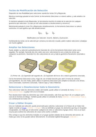 Teclas de Modificación de Selección
Dispondrá de mas flexibilidad para seleccionar usando las teclas Ctrl y Mayúscula:
Mientras mantenga pulsada la tecla Control, la Herramienta Seleccionar se volverá aditiva, y solo añadirá a la
selección.
Si mantiene pulsada la tecla Mayúsculas, la herramienta invertirá el estado de la selección de cualquier
geometría que seleccione. (Lo que ya esté seleccionado se deseleccionará y viceversa.)
Manteniendo pulsada la tecla Ctrl y Mayúsculas simultáneamente, la Herramienta Seleccionar se volverá
sustractiva, lo cual significa que solo deseleccionará.
Modificadores de Selección: Invertir, Adición y Sustracción.
Combinando las teclas con la selección por ventana y la selección cruzada, podrá realizar selecciones complejas
con mucha agilidad.
Ampliar las Selecciones
Puede ampliar su selección automáticamente haciendo clic con la Herramienta Seleccionar varias veces
seguidas. Por ejemplo, haciendo dos clics sobre una cara, seleccionará la cara y todas las aristas que
componen su perímetro. Haciendo tres clics seleccionara la cara y toda la geometría físicamente conectada a
esta.
(1) Primer clic. (2) Expansión del segundo clic. (3) Expansión del tercer clic a toda la geometría conectada.
Con la Herramienta Seleccionar activa, haga clic con el botón derecho para abrir el menú de contexto
correspondiente. De este modo, podrá utilizar el submenú Seleccionar para ampliar la selección a las Aristas,
Caras Conectadas, Geometría Conectada, Toda la Capa y Todo el Material.
Seleccionar o Deseleccionar toda la Geometría
Para seleccionar todos los elementos visibles del modelo, puede utilizar el comando de menú (Edición >
Seleccionar Todo ) o pulsar Ctrl+A en el teclado.
Para deseleccionar todos los elementos que estén seleccionados, solo tiene que hacer clic en cualquier parte
vacía de la Ventana de Dibujo. También puede utilizar el comando de menú (Edición > Seleccionar Todo ),
o la combinación de teclas Ctrl+T .
Crear y Editar Grupos
Una vez realizada una selección, puede preservarla para volverla a seleccionar en el futuro de un modo más
rápido creando un Grupo. ( Editar > Grupo ) Una vez definido un grupo, los elementos que hay en él quedan
encapsulados, de modo que al seleccionar cualquiera de estos se selecciona el grupo entero. Este es un buen
recurso para acelerar las selecciones de cosas como coches o árboles.
Otra ventaja es que los elementos incluidos en un grupo quedan aislados de los elementos del exterior, de
modo que estos no les pueden alterar directamente. El comando Explotar/Desagrupar ( Edición >
 