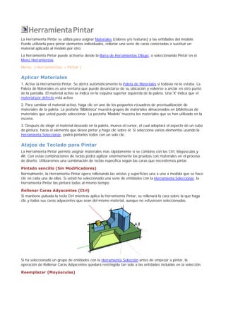 HerramientaPintar
La Herramienta Pintar se utiliza para asignar Materiales (colores y/o texturas) a las entidades del modelo.
Puede utilizarla para pintar elementos individuales, rellenar una serie de caras conectadas o sustituir un
material aplicado al modelo por otro.
La herramienta Pintar puede activarse desde la Barra de Herramientas Dibujo, o seleccionando Pintar en el
Menú Herramientas.
Menú: ( Herramientas > Pintar )
Aplicar Materiales
1. Active la Herramienta Pintar. Se abrirá automáticamente la Paleta de Materiales si todavía no lo estaba. La
Paleta de Materiales es una ventana que puede desanclarse de su ubicación y volverse a anclar en otro punto
de la pantalla. El material activo se indica en la esquina superior izquierda de la paleta. Una 'X' indica que el
material por defecto está activo.
2. Para cambiar el material activo, haga clic en uno de los pequeños recuadros de previsualización de
materiales de la paleta. La pestaña 'Biblioteca' muestra grupos de materiales almacenados en bibliotecas de
materiales que usted puede seleccionar. La pestaña 'Modelo' muestra los materiales que se han utilizado en la
escena.
3. Después de elegir el material deseado en la paleta, mueva el cursor, el cual adoptará el aspecto de un cubo
de pintura, hacia el elemento que desee pintar y haga clic sobre él. Si selecciona varios elementos usando la
Herramienta Seleccionar, podrá pintarlos todos con un solo clic.
Atajos de Teclado para Pintar
La Herramienta Pintar permite asignar materiales más rápidamente si se combina con las Ctrl, Mayúsculas y
Alt. Con estas combinaciones de teclas podrá agilizar enormemente las pruebas con materiales en el proceso
de diseño. Utilizaremos una combinación de teclas específica según las caras que necesitemos pintar.
Pintado sencillo (Sin Modificadores)
Normalmente, la Herramienta Pintar opera rellenando las aristas y superficies una a una a medida que se hace
clic en cada una de ellas. Si usted ha seleccionado una serie de entidades con la Herramienta Seleccionar, la
Herramienta Pintar las pintará todas al mismo tiempo.
Rellenar Caras Adyacentes (Ctrl)
Si mantiene pulsada la tecla Ctrl mientras aplica la Herramienta Pintar, se rellenará la cara sobre la que haga
clic y todas sus caras adyacentes que sean del mismo material, aunque no estuviesen seleccionadas.
Si ha seleccionado un grupo de entidades con la Herramienta Selección antes de empezar a pintar, la
operación de Rellenar Caras Adyacentes quedará restringida tan solo a las entidades incluidas en la selección.
Reemplazar (Mayúsculas)
 