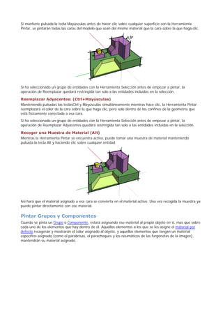 Si mantiene pulsada la tecla Mayúsculas antes de hacer clic sobre cualquier superficie con la Herramienta
Pintar, se pintarán todas las caras del modelo que sean del mismo material que la cara sobre la que haga clic.
Si ha seleccionado un grupo de entidades con la Herramienta Selección antes de empezar a pintar, la
operación de Reemplazar quedará restringida tan solo a las entidades incluidas en la selección.
Reemplazar Adyacentes: (Ctrl+Mayúsculas)
Manteniendo pulsadas las teclasCtrl y Mayúsculas simultáneamente mientras hace clic, la Herramienta Pintar
reemplazará el color de la cara sobre la que haga clic, pero solo dentro de los confines de la geometría que
está físicamente conectada a esa cara.
Si ha seleccionado un grupo de entidades con la Herramienta Selección antes de empezar a pintar, la
operación de Reemplazar Adyacentes quedará restringida tan solo a las entidades incluidas en la selección.
Recoger una Muestra de Material (Alt)
Mientras la Herramienta Pintar se encuentra activa, puede tomar una muestra de material manteniendo
pulsada la tecla Alt y haciendo clic sobre cualquier entidad.
Así hará que el material asignado a esa cara se convierta en el material activo. Una vez recogida la muestra ya
puede pintar directamente con ese material.
Pintar Grupos y Componentes
Cuando se pinta un Grupo o Componente, estará asignando ese material al propio objeto en sí, mas que sobre
cada uno de los elementos que hay dentro de él. Aquellos elementos a los que se les asigne el material por
defecto recogerán y mostrarán el color asignado al objeto, y aquellos elementos que tengan un material
específico asignado (como el parabrisas, el parachoques y los neumáticos de las furgonetas de la imagen),
mantendrán su material asignado.
 