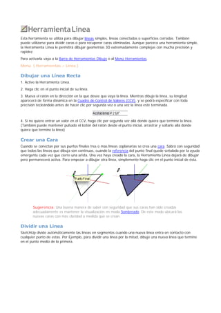 HerramientaLínea
Esta herramienta se utiliza para dibujar líneas simples, líneas conectadas o superficies cerradas. También
puede utilizarse para dividir caras o para recuperar caras eliminadas. Aunque parezca una herramienta simple,
la Herramienta Línea le permitirá dibujar geometrías 3D extremadamente complejas con mucha precisión y
rapidez.
Para activarla vaya a la Barra de Herramientas Dibujo o al Menú Herramientas.
Menú: ( Herramientas > Línea )
Dibujar una Línea Recta
1. Active la Herramienta Línea.
2. Haga clic en el punto inicial de su línea.
3. Mueva el ratón en la dirección en la que desee que vaya la línea. Mientras dibuje la línea, su longitud
aparecerá de forma dinámica en la Cuadro de Control de Valores (CCV), y se podrá especificar con toda
precisión tecleándolo antes de hacer clic por segunda vez o una vez la línea esté terminada.
4. Si no quiere entrar un valor en el CCV, haga clic por segunda vez allá donde quiera que termine la línea.
(También puede mantener pulsado el botón del ratón desde el punto inicial, arrastrar y soltarlo allá donde
quiera que termine la línea)
Crear una Cara
Cuando se conectan por sus puntos finales tres o mas líneas coplanarias se crea una cara. Sabrá con seguridad
que todas las líneas que dibuja son continuas, cuando la referencia del punto final quede señalada por la ayuda
emergente cada vez que cierre una arista. Una vez haya creado la cara, la Herramienta Línea dejará de dibujar
pero permanecerá activa. Para empezar a dibujar otra línea, simplemente haga clic en el punto inicial de ésta.
Sugerencia: Una buena manera de saber con seguridad que sus caras han sido creadas
adecuadamente es mantener la visualización en modo Sombreado. De este modo ubicará las
nuevas caras con más claridad a medida que se crean.
Dividir una Línea
SketchUp divide automáticamente las líneas en segmentos cuando una nueva línea entra en contacto con
cualquier punto de estas. Por Ejemplo, para dividir una línea por la mitad, dibuje una nueva línea que termine
en el punto medio de la primera.
 