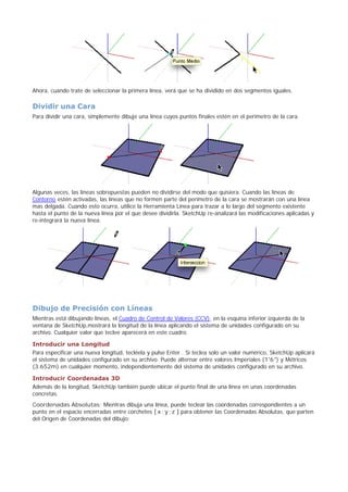 Ahora, cuando trate de seleccionar la primera línea, verá que se ha dividido en dos segmentos iguales.
Dividir una Cara
Para dividir una cara, simplemente dibuje una línea cuyos puntos finales estén en el perímetro de la cara.
Algunas veces, las líneas sobrepuestas pueden no dividirse del modo que quisiera. Cuando las líneas de
Contorno estén activadas, las líneas que no formen parte del perímetro de la cara se mostrarán con una línea
mas delgada. Cuando esto ocurra, utilice la Herramienta Línea para trazar a lo largo del segmento existente
hasta el punto de la nueva línea por el que desee dividirla. SketchUp re-analizará las modificaciones aplicadas y
re-integrará la nueva línea.
Dibujo de Precisión con Líneas
Mientras está dibujando líneas, el Cuadro de Control de Valores (CCV), en la esquina inferior izquierda de la
ventana de SketchUp,mostrará la longitud de la línea aplicando el sistema de unidades configurado en su
archivo. Cualquier valor que teclee aparecerá en este cuadro.
Introducir una Longitud
Para especificar una nueva longitud, tecléela y pulse Enter . Si teclea solo un valor numérico, SketchUp aplicará
el sistema de unidades configurado en su archivo. Puede alternar entre valores Imperiales (1'6") y Métricos
(3.652m) en cualquier momento, independientemente del sistema de unidades configurado en su archivo.
Introducir Coordenadas 3D
Además de la longitud, SketchUp también puede ubicar el punto final de una línea en unas coordenadas
concretas.
Coordenadas Absolutas: Mientras dibuja una línea, puede teclear las coordenadas correspondientes a un
punto en el espacio encerradas entre corchetes [ x ; y ; z ] para obtener las Coordenadas Absolutas, que parten
del Origen de Coordenadas del dibujo:
 