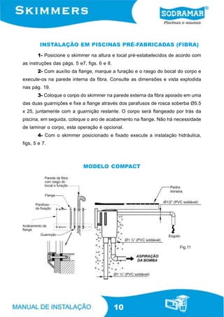 INSTALAÇÃO EM PISCINAS PRÉ-FABRICADAS (FIBRA)
       1- Posicione o skimmer na altura e local pré-estabelecidos de acordo com
as instruções das págs. 5 e7, figs. 6 e 8.
       2- Com auxílio da flange, marque a furação e o rasgo do bocal do corpo e
execute-os na parede interna da fibra. Consulte as dimensões e vista explodida
nas pág. 19.
       3- Coloque o corpo do skimmer na parede externa da fibra apoiado em uma
das duas guarnições e fixe a flange através dos parafusos de rosca soberba Ø5.5
x 25, juntamente com a guarnição restante. O corpo será flangeado por trás da
piscina, em seguida, coloque o aro de acabamento na flange. Não há necessidade
de laminar o corpo, esta operação é opcional.
       4- Com o skimmer posicionado e fixado execute a instalação hidráulica,
figs, 5 e 7.



                            MODELO COMPACT




                                                                     Fig.11




                                             10
 