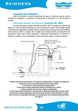 FUNÇÕES DO SKIMMER
      Além de eliminar a sujeira superficial da água, o skimmer exerce outras
funções que agilizam o processo de aspiração, e controlam o nível da água e
sucção.
      Aspiração através do skimmer (modelos BL eBP)
       Um das principais funções dos skimmers BL e BP é a opção que oferece de
aspirar o fundo da piscina através do furo da tampa do cesto. Esta função facilita
o processo de aspiração principalmente em piscinas de grande porte e profundidade,
onde torna-se difícil o acesso até a região mais funda partindo do dispositivo de
aspiração, neste caso, basta conectar a mangueira diretamente no skimmer e
realizar o trabalho com comodidade. Para isso basta seguir os tópicos abaixo:




       Fig.14




 1- Retire a tampa de acabamento e a tampinha do dispositivo e encaixe o mangote da
                 mangueira no furo de sucção da tampa do cesto coletor.
                      2- Posicione a válvula do filtro na opção filtrar.
             3- Posicione a tampa reguladora de fluxo fechada para o dreno.
                  4- Abra o registro do skimmer e ligue a motobomba.
 5- Caso haja muita resistência no movimento do aspirador (agarrando no piso), abra
  aos poucos a tampa reguladora de fluxo do bocal do dreno, isso distribuirá a vazão
 entre o dreno e o aspirador aliviando a sucção até que seu rendimento fique perfeito,
                                        ver pág.15.




                                            13
 