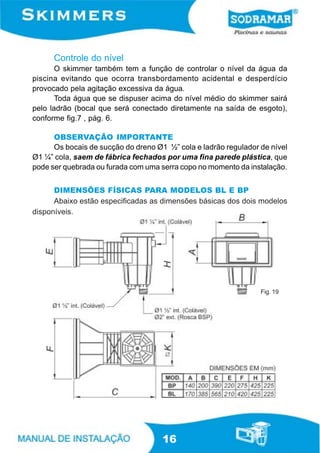 Controle do nível
       O skimmer também tem a função de controlar o nível da água da
piscina evitando que ocorra transbordamento acidental e desperdício
provocado pela agitação excessiva da água.
       Toda água que se dispuser acima do nível médio do skimmer sairá
pelo ladrão (bocal que será conectado diretamente na saída de esgoto),
conforme fig.7 , pág. 6.

      OBSERVAÇÃO IMPORTANTE
      Os bocais de sucção do dreno Ø1 ½” cola e ladrão regulador de nível
Ø1 ¼” cola, saem de fábrica fechados por uma fina parede plástica, que
pode ser quebrada ou furada com uma serra copo no momento da instalação.


      DIMENSÕES FÍSICAS PARA MODELOS BL E BP
      Abaixo estão especificadas as dimensões básicas dos dois modelos
disponíveis.




                                                                 Fig. 19




                                     16
 