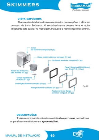 VISTA EXPLODIDA
      Abaixo estão detalhados todos os acessórios que compõem o skimmer
compact da linha Sodramar. O reconhecimento desses itens é muito
importante para auxiliar na montagem, manuseio e manutenção do skimmer.




                                                                 Fig. 22




      OBSERVAÇÕES
      Todos os componentes são de materiais não corrosivos, sendo todos
os parafusos constituidos em aço inoxidável.




                                    19
 