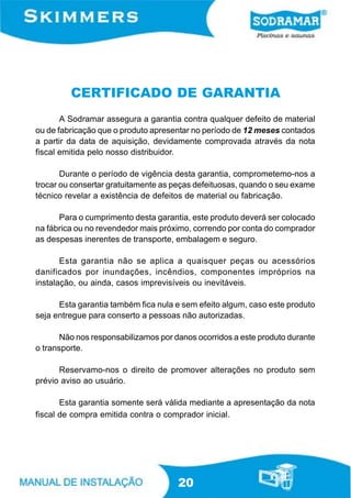 CERTIFICADO DE GARANTIA
       A Sodramar assegura a garantia contra qualquer defeito de material
ou de fabricação que o produto apresentar no período de 12 meses contados
a partir da data de aquisição, devidamente comprovada através da nota
fiscal emitida pelo nosso distribuidor.

       Durante o período de vigência desta garantia, comprometemo-nos a
trocar ou consertar gratuitamente as peças defeituosas, quando o seu exame
técnico revelar a existência de defeitos de material ou fabricação.

      Para o cumprimento desta garantia, este produto deverá ser colocado
na fábrica ou no revendedor mais próximo, correndo por conta do comprador
as despesas inerentes de transporte, embalagem e seguro.

       Esta garantia não se aplica a quaisquer peças ou acessórios
danificados por inundações, incêndios, componentes impróprios na
instalação, ou ainda, casos imprevisíveis ou inevitáveis.

      Esta garantia também fica nula e sem efeito algum, caso este produto
seja entregue para conserto a pessoas não autorizadas.

       Não nos responsabilizamos por danos ocorridos a este produto durante
o transporte.

      Reservamo-nos o direito de promover alterações no produto sem
prévio aviso ao usuário.

       Esta garantia somente será válida mediante a apresentação da nota
fiscal de compra emitida contra o comprador inicial.




                                      20
 