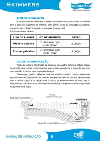 DIMENSIONAMENTO
       A quantidade de skimmers a serem instalados na piscina varia de acordo
com a área de superfície da mesma, bem como, o tipo de utilização da piscina,
que pode ser coletiva (clubes), ou privativa (residencial).
Conforme tabela abaixo.

  TIPO DE PISCINA              QT. DE SKIMMER                   VAZÃO

                               01 ski mmer para
   Piscina coletiva                                            5.000l /h
                                  cada 50m²
                               01 ski mmer para
  Piscina privativa                                            5.000l /h
                                  cada 75m²


       LOCAL DE INSTALAÇÃO
       Antes de iniciar a construção da piscina é necessário fazer um estudo prévio
da direção dos ventos predominantes, para então, posicionar a boca do skimmer
num sentido favorável para captação da água.
       Como regra geral, o skimmer deve ser instalado no lado oposto onde estão
posicionados os dispositivos de retorno, sempre no topo da piscina, centralizado
com a lâmina d’água e na região mais profunda próximo ao dreno de fundo, fig. 6.
Nas piscinas com 3 ou mais skimmers estes deverão ser posicionados em paralelo
na parede mais larga.




               Fig.6




                                           5
 
