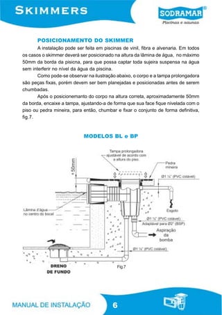 POSICIONAMENTO DO SKIMMER
       A instalação pode ser feita em piscinas de vinil, fibra e alvenaria. Em todos
os casos o skimmer deverá ser posicionado na altura da lâmina de água, no máximo
50mm da borda da pisicna, para que possa captar toda sujeira suspensa na água
sem interferir no nível da água da piscina.
       Como pode-se observar na ilustração abaixo, o corpo e a tampa prolongadora
são peças fixas, porém devem ser bem planejadas e posicionadas antes de serem
chumbadas.
       Após o posicionemanto do corpo na altura correta, aproximadamente 50mm
da borda, encaixe a tampa, ajustando-a de forma que sua face fique nivelada com o
piso ou pedra mineira, para então, chumbar e fixar o conjunto de forma definitiva,
fig.7.



                             MODELOS BL e BP




                                            Fig.7




                                          6
 