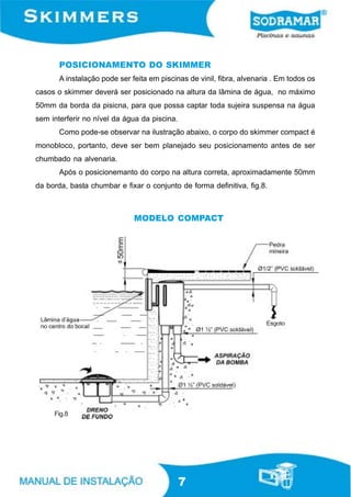 POSICIONAMENTO DO SKIMMER
       A instalação pode ser feita em piscinas de vinil, fibra, alvenaria . Em todos os
casos o skimmer deverá ser posicionado na altura da lâmina de água, no máximo
50mm da borda da pisicna, para que possa captar toda sujeira suspensa na água
sem interferir no nível da água da piscina.
       Como pode-se observar na ilustração abaixo, o corpo do skimmer compact é
monobloco, portanto, deve ser bem planejado seu posicionamento antes de ser
chumbado na alvenaria.
       Após o posicionemanto do corpo na altura correta, aproximadamente 50mm
da borda, basta chumbar e fixar o conjunto de forma definitiva, fig.8.



                              MODELO COMPACT




     Fig.8




                                              7
 