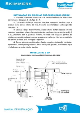 INSTALAÇÃO EM PISCINAS PRÉ-FABRICADAS (FIBRA)
       1- Posicione o skimmer na altura e local pré-estabelecidos de acordo com
as instruções das págs. 5 e 6, figs. 6 e 7.
       2- Com auxílio da flange, marque a furação e o rasgo do bocal do corpo e
execute-os na parede interna da fibra. Consulte as dimensões e vista explodida
nas págs. 18.
       3- Coloque o corpo do skimmer na parede externa da fibra apoiado em uma
das duas guarnições e fixe a flange através dos parafusos de rosca soberba Ø5.5
x 25, juntamente com a guarnição restante. O corpo será flangeado por trás da
piscina, em seguida, coloque o aro de acabamento na flange. Não há necessidade
de laminar o corpo, esta operação é opcional.
       4- Com o skimmer posicionado e fixado execute a instalação hidráulica,
ajustando a tampa prolongadora na altura ideal para que seu acabamento fique
nivelado com a pedra mineira ou piso.


                           MODELOS BL e BP




                          Fig.9




                                        8
 