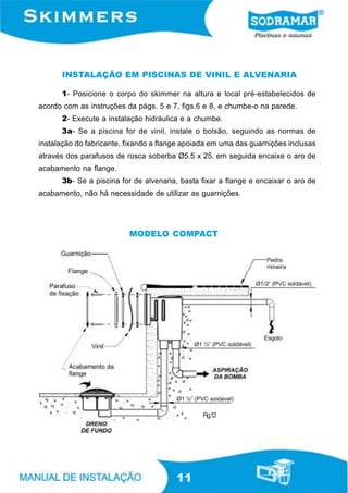 INSTALAÇÃO EM PISCINAS DE VINIL E ALVENARIA

      1- Posicione o corpo do skimmer na altura e local pré-estabelecidos de
acordo com as instruções da págs. 5 e 7, figs.6 e 8, e chumbe-o na parede.
      2- Execute a instalação hidráulica e a chumbe.
      3a- Se a piscina for de vinil, instale o bolsão, seguindo as normas de
instalação do fabricante, fixando a flange apoiada em uma das guarnições inclusas
através dos parafusos de rosca soberba Ø5.5 x 25, em seguida encaixe o aro de
acabamento na flange.
      3b- Se a piscina for de alvenaria, basta fixar a flange e encaixar o aro de
acabamento, não há necessidade de utilizar as guarnições.




                          MODELO COMPACT




                                                Fig.12




                                        11
 