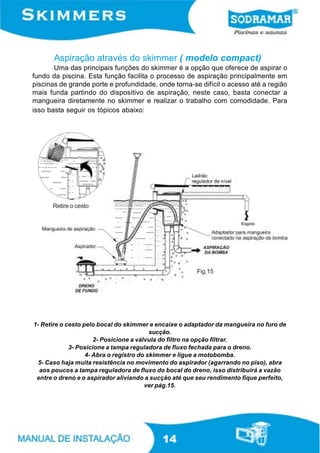 Aspiração através do skimmer ( modelo compact)
       Uma das principais funções do skimmer é a opção que oferece de aspirar o
fundo da piscina. Esta função facilita o processo de aspiração principalmente em
piscinas de grande porte e profundidade, onde torna-se difícil o acesso até a região
mais funda partindo do dispositivo de aspiração, neste caso, basta conectar a
mangueira diretamente no skimmer e realizar o trabalho com comodidade. Para
isso basta seguir os tópicos abaixo:




      Retire o cesto




                                                       Fig.15




1- Retire o cesto pelo bocal do skimmer e encaixe o adaptador da mangueira no furo de
                                          sucção.
                      2- Posicione a válvula do filtro na opção filtrar.
             3- Posicione a tampa reguladora de fluxo fechada para o dreno.
                   4- Abra o registro do skimmer e ligue a motobomba.
  5- Caso haja muita resistência no movimento do aspirador (agarrando no piso), abra
  aos poucos a tampa reguladora de fluxo do bocal do dreno, isso distribuirá a vazão
 entre o dreno e o aspirador aliviando a sucção até que seu rendimento fique perfeito,
                                        ver pág.15.




                                           14
 