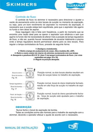 Controle de fluxo
       O controle de fluxo no skimmer é necessário para direcionar e ajustar a
vazão de escoamento entre os dois bocais de sucção no momento da aspiração,
ou seja, para um bom rendimento do aspirador no momento da aspiração, é
necessário que a sucção esteja bem equilibrada, para que o aspirador não agarre
no fundo e nem deixe de aspirar.
       Essa regulagem não é feita com freqüência, a partir do momento que se
encontra uma vazão ideal para se operar o aspirador com eficência e sem que
agarre no fundo não há necessidade de alterar mais a posição da tampa reguladora
de fluxo, a não ser, quando houver necessidade de esvaziar totalmente a piscina
onde a tampa reguladora deverá permanecer aberta para os dois bocais. Para
regular a tampa controladora de fluxo, proceda da seguinte forma:

                                1- Desligue a motobomba.
         2- Retire a tampa de acabamento do corpo. (Nos modelos BL e BP).
     3- Retire o cesto coletor do interior do skimmer, juntamente com sua tampa.
 4- Desaperte o parafuso Ø3.9 X 16 (item 7) da tampa controladora de fluxo. (ver vista
                              explodida nas págs.18 e 19).
                             5- Regule na posição desejada.




                                Posição normal, os dois bocais abertos resultam em
                                força de sucçao baixa no trabalho de aspiração.
  Fig. 16


                                Posição normal, bocal do dreno totalmente fechado,
                                resulta em alta força de sucção no trabalho de aspi-
  Fig. 17                       ração.

                                Posição normal, bocal do dreno parcialmente fecha-
                                do, força de sucção está ajustada para o trabalho
                                de aspiração.
 Fig. 18



       OBSERVÇÃO
      Nunca feche o bocal de aspiração da bomba.
     Todas as condições acima são normais para o trabalho de aspiração com o
skimmer, devendo o operador efetuar o ajuste de acordo com o necessário.




                                            15
 