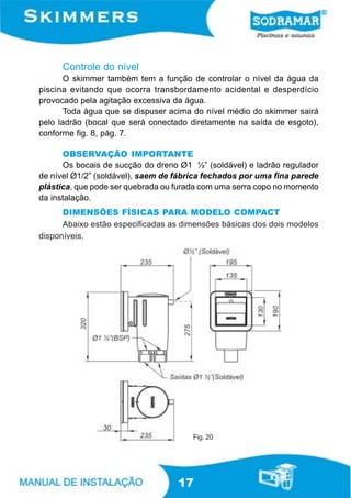 Controle do nível
       O skimmer também tem a função de controlar o nível da água da
piscina evitando que ocorra transbordamento acidental e desperdício
provocado pela agitação excessiva da água.
       Toda água que se dispuser acima do nível médio do skimmer sairá
pelo ladrão (bocal que será conectado diretamente na saída de esgoto),
conforme fig. 8, pág. 7.

      OBSERVAÇÃO IMPORTANTE
      Os bocais de sucção do dreno Ø1 ½” (soldável) e ladrão regulador
de nível Ø1/2” (soldável), saem de fábrica fechados por uma fina parede
plástica, que pode ser quebrada ou furada com uma serra copo no momento
da instalação.
      DIMENSÕES FÍSICAS PARA MODELO COMPACT
      Abaixo estão especificadas as dimensões básicas dos dois modelos
disponíveis.




                                       Fig. 20




                                   17
 