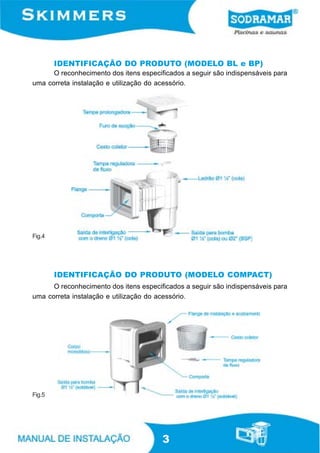 IDENTIFICAÇÃO DO PRODUTO (MODELO BL e BP)
      O reconhecimento dos itens especificados a seguir são indispensáveis para
uma correta instalação e utilização do acessório.




Fig.4




        IDENTIFICAÇÃO DO PRODUTO (MODELO COMPACT)
      O reconhecimento dos itens especificados a seguir são indispensáveis para
uma correta instalação e utilização do acessório.




Fig.5




                                        3
 