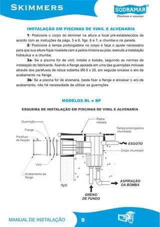 INSTALAÇÃO EM PISCINAS DE VINIL E ALVENARIA
       1- Posicione o corpo do skimmer na altura e local pré-estabelecidos de
acordo com as instruções da págs. 5 e 6, figs. 6 e 7, e chumbe-o na parede.
       2- Posicione a tampa prolongadora no corpo e faça o ajuste necessário
para que sua altura fique nivelada com a pedra mineira ou piso, execute a instalação
hidráulica e a chumbe.
       3a- Se a piscina for de vinil, instale o bolsão, seguindo as normas de
instalação do fabricante, fixando a flange apoiada em uma das guarnições inclusas
através dos parafusos de rosca soberba Ø5.5 x 25, em seguida encaixe o aro de
acabamento na flange.
       3b- Se a piscina for de alvenaria, basta fixar a flange e encaixar o aro de
acabamento, não há necessidade de utilizar as guarnições.



                              MODELOS BL e BP




                             Fig.10




                                          9
 
