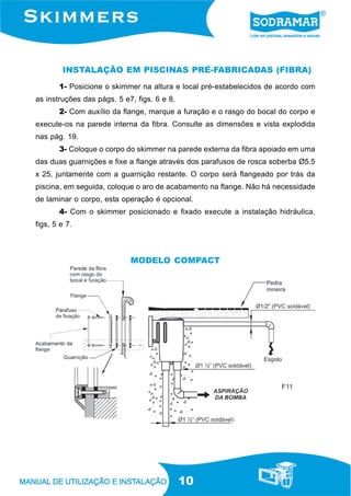 10
INSTALAÇÃO EM PISCINAS PRÉ-FABRICADAS (FIBRA)
1- Posicione o skimmer na altura e local pré-estabelecidos de acordo com
as instruções das págs. 5 e7, figs. 6 e 8.
2- Com auxílio da flange, marque a furação e o rasgo do bocal do corpo e
execute-os na parede interna da fibra. Consulte as dimensões e vista explodida
nas pág. 19.
3- Coloque o corpo do skimmer na parede externa da fibra apoiado em uma
das duas guarnições e fixe a flange através dos parafusos de rosca soberba Ø5.5
x 25, juntamente com a guarnição restante. O corpo será flangeado por trás da
piscina, em seguida, coloque o aro de acabamento na flange. Não há necessidade
de laminar o corpo, esta operação é opcional.
4- Com o skimmer posicionado e fixado execute a instalação hidráulica,
figs, 5 e 7.
F11
MODELO COMPACT
 