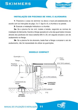 11
1- Posicione o corpo do skimmer na altura e local pré-estabelecidos de
acordo com as instruções da págs. 5 e 7, figs.6 e 8, e chumbe-o na parede.
2- Execute a instalação hidráulica e a chumbe.
3a- Se a piscina for de vinil, instale o bolsão, seguindo as normas de
instalação do fabricante, fixando a flange apoiada em uma das guarnições inclusas
através dos parafusos de rosca soberba Ø5.5 x 25, em seguida encaixe o aro de
acabamento na flange.
3b- Se a piscina for de alvenaria, basta fixar a flange e encaixar o aro de
acabamento, não há necessidade de utilizar as guarnições.
INSTALAÇÃO EM PISCINAS DE VINIL E ALVENARIA
F12
MODELO COMPACT
 