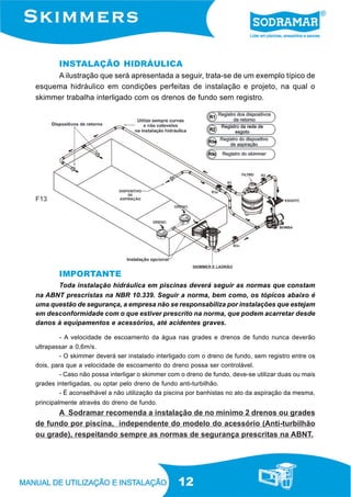 12
INSTALAÇÃO HIDRÁULICA
A ilustração que será apresentada a seguir, trata-se de um exemplo típico de
esquema hidráulico em condições perfeitas de instalação e projeto, na qual o
skimmer trabalha interligado com os drenos de fundo sem registro.
IMPORTANTE
Toda instalação hidráulica em piscinas deverá seguir as normas que constam
na ABNT prescristas na NBR 10.339. Seguir a norma, bem como, os tópicos abaixo é
uma questão de segurança, a empresa não se responsabiliza por instalações que estejam
em desconformidade com o que estiver prescrito na norma, que podem acarretar desde
danos à equipamentos e acessórios, até acidentes graves.
- A velocidade de escoamento da água nas grades e drenos de fundo nunca deverão
ultrapassar a 0,6m/s.
- O skimmer deverá ser instalado interligado com o dreno de fundo, sem registro entre os
dois, para que a velocidade de escoamento do dreno possa ser controlável.
- Caso não possa interligar o skimmer com o dreno de fundo, deve-se utilizar duas ou mais
grades interligadas, ou optar pelo dreno de fundo anti-turbilhão.
- É aconselhável a não utilização da piscina por banhistas no ato da aspiração da mesma,
principalmente através do dreno de fundo.
A Sodramar recomenda a instalação de no mínimo 2 drenos ou grades
de fundo por piscina, independente do modelo do acessório (Anti-turbilhão
ou grade), respeitando sempre as normas de segurança prescritas na ABNT.
F13
 