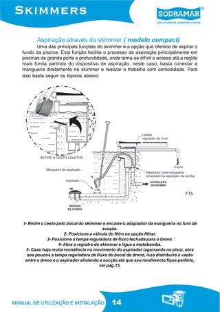 14
Aspiração através do skimmer ( modelo compact)
Uma das principais funções do skimmer é a opção que oferece de aspirar o
fundo da piscina. Esta função facilita o processo de aspiração principalmente em
piscinas de grande porte e profundidade, onde torna-se difícil o acesso até a região
mais funda partindo do dispositivo de aspiração, neste caso, basta conectar a
mangueira diretamente no skimmer e realizar o trabalho com comodidade. Para
isso basta seguir os tópicos abaixo:
1- Retire o cesto pelo bocal do skimmer e encaixe o adaptador da mangueira no furo de
sucção.
2- Posicione a válvula do filtro na opção filtrar.
3- Posicione a tampa reguladora de fluxo fechada para o dreno.
4- Abra o registro do skimmer e ligue a motobomba.
5- Caso haja muita resistência no movimento do aspirador (agarrando no piso), abra
aos poucos a tampa reguladora de fluxo do bocal do dreno, isso distribuirá a vazão
entre o dreno e o aspirador aliviando a sucção até que seu rendimento fique perfeito,
ver pág.15.
F15
 
