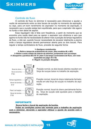 15
Controle de fluxo
O controle de fluxo no skimmer é necessário para direcionar e ajustar a
vazão de escoamento entre os dois bocais de sucção no momento da aspiração,
ou seja, para um bom rendimento do aspirador no momento da aspiração, é
necessário que a sucção esteja bem equilibrada, para que o aspirador não agarre
no fundo e nem deixe de aspirar.
Essa regulagem não é feita com freqüência, a partir do momento que se
encontra uma vazão ideal para se operar o aspirador com eficência e sem que
agarre no fundo não há necessidade de alterar mais a posição da tampa reguladora
de fluxo, a não ser, quando houver necessidade de esvaziar totalmente a piscina
onde a tampa reguladora deverá permanecer aberta para os dois bocais. Para
regular a tampa controladora de fluxo, proceda da seguinte forma:
1- Desligue a motobomba.
2- Retire a tampa de acabamento do corpo. (Nos modelos BL e BP).
3- Retire o cesto coletor do interior do skimmer, juntamente com sua tampa.
4- Desaperte o parafuso Ø3.9 X 16 (item 7) da tampa controladora de fluxo. (ver vista
explodida nas págs.18 e 19).
5- Regule na posição desejada.
Nunca feche o bocal de aspiração da bomba.
Todas as condições acima são normais para o trabalho de aspiração
com o skimmer, devendo o operador efetuar o ajuste de acordo com o
necessário.
Posição normal, os dois bocais abertos resultam em
força de sucçao baixa no trabalho de aspiração.
Posição normal, bocal do dreno totalmente fechado,
resulta em alta força de sucção no trabalho de aspi-
ração.
Posição normal, bocal do dreno parcialmente fecha-
do, força de sucção está ajustada para o trabalho
de aspiração.
IMPORTANTE
F16
F18
F17
 
