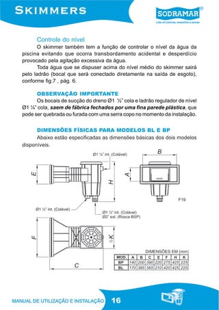 16
Controle do nível
O skimmer também tem a função de controlar o nível da água da
piscina evitando que ocorra transbordamento acidental e desperdício
provocado pela agitação excessiva da água.
Toda água que se dispuser acima do nível médio do skimmer sairá
pelo ladrão (bocal que será conectado diretamente na saída de esgoto),
conforme fig.7 , pág. 6.
OBSERVAÇÃO IMPORTANTE
Os bocais de sucção do dreno Ø1 ½” cola e ladrão regulador de nível
Ø1 ¼” cola, saem de fábrica fechados por uma fina parede plástica, que
pode ser quebrada ou furada com uma serra copo no momento da instalação.
DIMENSÕES FÍSICAS PARA MODELOS BL E BP
Abaixo estão especificadas as dimensões básicas dos dois modelos
disponíveis.
F19
 