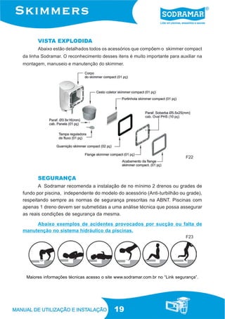 19
VISTA EXPLODIDA
Abaixo estão detalhados todos os acessórios que compõem o skimmer compact
da linha Sodramar. O reconhecimento desses itens é muito importante para auxiliar na
montagem, manuseio e manutenção do skimmer.
F22
A Sodramar recomenda a instalação de no mínimo 2 drenos ou grades de
fundo por piscina, independente do modelo do acessório (Anti-turbilhão ou grade),
respeitando sempre as normas de segurança prescritas na ABNT. Piscinas com
apenas 1 dreno devem ser submetidas a uma análise técnica que possa assegurar
as reais condições de segurança da mesma.
Abaixo exemplos de acidentes provocados por sucção ou falta de
manutenção no sistema hidráulico da piscinas.
Maiores informações técnicas acesso o site www.sodramar.com.br no “Link segurança”.
SEGURANÇA
F23
 