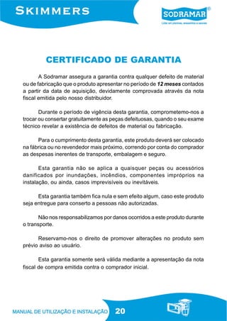 20
CERTIFICADO DE GARANTIA
A Sodramar assegura a garantia contra qualquer defeito de material
ou de fabricação que o produto apresentar no período de 12 meses contados
a partir da data de aquisição, devidamente comprovada através da nota
fiscal emitida pelo nosso distribuidor.
Durante o período de vigência desta garantia, comprometemo-nos a
trocar ou consertar gratuitamente as peças defeituosas, quando o seu exame
técnico revelar a existência de defeitos de material ou fabricação.
Para o cumprimento desta garantia, este produto deverá ser colocado
na fábrica ou no revendedor mais próximo, correndo por conta do comprador
as despesas inerentes de transporte, embalagem e seguro.
Esta garantia não se aplica a quaisquer peças ou acessórios
danificados por inundações, incêndios, componentes impróprios na
instalação, ou ainda, casos imprevisíveis ou inevitáveis.
Esta garantia também fica nula e sem efeito algum, caso este produto
seja entregue para conserto a pessoas não autorizadas.
Não nos responsabilizamos por danos ocorridos a este produto durante
o transporte.
Reservamo-nos o direito de promover alterações no produto sem
prévio aviso ao usuário.
Esta garantia somente será válida mediante a apresentação da nota
fiscal de compra emitida contra o comprador inicial.
 