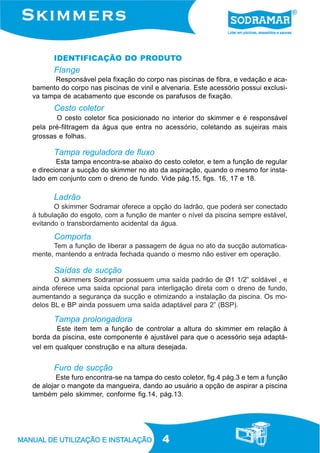 4
IDENTIFICAÇÃO DO PRODUTO
Ladrão
O skimmer Sodramar oferece a opção do ladrão, que poderá ser conectado
à tubulação do esgoto, com a função de manter o nível da piscina sempre estável,
evitando o transbordamento acidental da água.
Tampa reguladora de fluxo
Esta tampa encontra-se abaixo do cesto coletor, e tem a função de regular
e direcionar a sucção do skimmer no ato da aspiração, quando o mesmo for insta-
lado em conjunto com o dreno de fundo. Vide pág.15, figs. 16, 17 e 18.
Saídas de sucção
O skimmers Sodramar possuem uma saída padrão de Ø1 1/2” soldável , e
ainda oferece uma saída opcional para interligação direta com o dreno de fundo,
aumentando a segurança da sucção e otimizando a instalação da piscina. Os mo-
delos BL e BP ainda possuem uma saída adaptável para 2” (BSP).
Comporta
Tem a função de liberar a passagem de água no ato da sucção automatica-
mente, mantendo a entrada fechada quando o mesmo não estiver em operação.
Cesto coletor
O cesto coletor fica posicionado no interior do skimmer e é responsável
pela pré-filtragem da água que entra no acessório, coletando as sujeiras mais
grossas e folhas.
Flange
Responsável pela fixação do corpo nas piscinas de fibra, e vedação e aca-
bamento do corpo nas piscinas de vinil e alvenaria. Este acessório possui exclusi-
va tampa de acabamento que esconde os parafusos de fixação.
Tampa prolongadora
Este item tem a função de controlar a altura do skimmer em relação à
borda da piscina, este componente é ajustável para que o acessório seja adaptá-
vel em qualquer construção e na altura desejada.
Furo de sucção
Este furo encontra-se na tampa do cesto coletor, fig.4 pág.3 e tem a função
de alojar o mangote da mangueira, dando ao usuário a opção de aspirar a piscina
também pelo skimmer, conforme fig.14, pág.13.
 