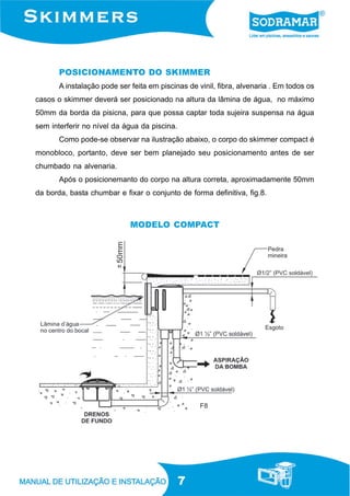 7
POSICIONAMENTO DO SKIMMER
A instalação pode ser feita em piscinas de vinil, fibra, alvenaria . Em todos os
casos o skimmer deverá ser posicionado na altura da lâmina de água, no máximo
50mm da borda da pisicna, para que possa captar toda sujeira suspensa na água
sem interferir no nível da água da piscina.
Como pode-se observar na ilustração abaixo, o corpo do skimmer compact é
monobloco, portanto, deve ser bem planejado seu posicionamento antes de ser
chumbado na alvenaria.
Após o posicionemanto do corpo na altura correta, aproximadamente 50mm
da borda, basta chumbar e fixar o conjunto de forma definitiva, fig.8.
F8
MODELO COMPACT
 
