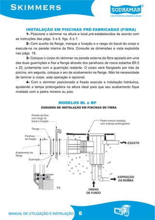 8
INSTALAÇÃO EM PISCINAS PRÉ-FABRICADAS (FIBRA)
1- Posicione o skimmer na altura e local pré-estabelecidos de acordo com
as instruções das págs. 5 e 6, figs. 6 e 7.
2- Com auxílio da flange, marque a furação e o rasgo do bocal do corpo e
execute-os na parede interna da fibra. Consulte as dimensões e vista explodida
nas págs. 18.
3- Coloque o corpo do skimmer na parede externa da fibra apoiado em uma
das duas guarnições e fixe a flange através dos parafusos de rosca soberba Ø5.5
x 25, juntamente com a guarnição restante. O corpo será flangeado por trás da
piscina, em seguida, coloque o aro de acabamento na flange. Não há necessidade
de laminar o corpo, esta operação é opcional.
4- Com o skimmer posicionado e fixado execute a instalação hidráulica,
ajustando a tampa prolongadora na altura ideal para que seu acabamento fique
nivelado com a pedra mineira ou piso.
F9
MODELOS BL e BP
 
