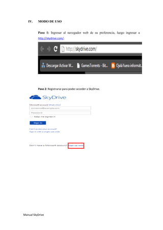 Manual SkyDrive
IV. MODO DE USO
Paso 1: Ingresar al navegador web de su preferencia, luego ingresar a
http://skydrive.com/.
Paso 2: Registrarse para poder acceder a SkyDrive.
 