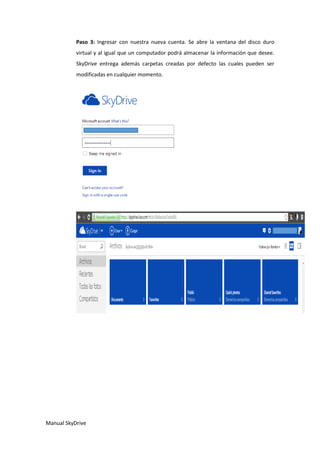Manual SkyDrive
Paso 3: Ingresar con nuestra nueva cuenta. Se abre la ventana del disco duro
virtual y al igual que un computador podrá almacenar la información que desee.
SkyDrive entrega además carpetas creadas por defecto las cuales pueden ser
modificadas en cualquier momento.
 