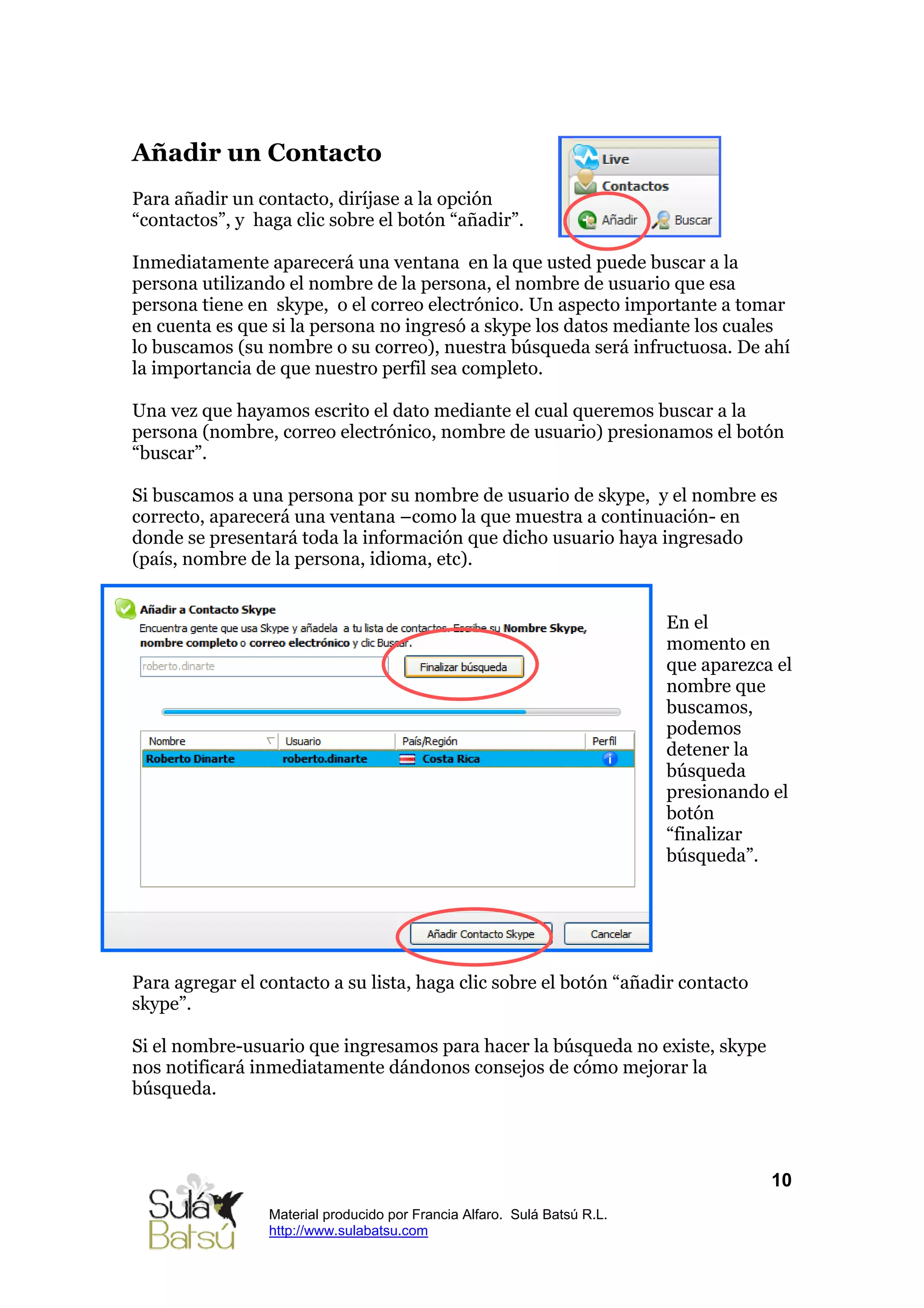 Añadir un Contacto
Para añadir un contacto, diríjase a la opción
“contactos”, y haga clic sobre el botón “añadir”.

Inmediatamente aparecerá una ventana en la que usted puede buscar a la
persona utilizando el nombre de la persona, el nombre de usuario que esa
persona tiene en skype, o el correo electrónico. Un aspecto importante a tomar
en cuenta es que si la persona no ingresó a skype los datos mediante los cuales
lo buscamos (su nombre o su correo), nuestra búsqueda será infructuosa. De ahí
la importancia de que nuestro perfil sea completo.

Una vez que hayamos escrito el dato mediante el cual queremos buscar a la
persona (nombre, correo electrónico, nombre de usuario) presionamos el botón
“buscar”.

Si buscamos a una persona por su nombre de usuario de skype, y el nombre es
correcto, aparecerá una ventana –como la que muestra a continuación- en
donde se presentará toda la información que dicho usuario haya ingresado
(país, nombre de la persona, idioma, etc).


                                                                          En el
                                                                          momento en
                                                                          que aparezca el
                                                                          nombre que
                                                                          buscamos,
                                                                          podemos
                                                                          detener la
                                                                          búsqueda
                                                                          presionando el
                                                                          botón
                                                                          “finalizar
                                                                          búsqueda”.




Para agregar el contacto a su lista, haga clic sobre el botón “añadir contacto
skype”.

Si el nombre-usuario que ingresamos para hacer la búsqueda no existe, skype
nos notificará inmediatamente dándonos consejos de cómo mejorar la
búsqueda.



                                                                                      10
                 Material producido por Francia Alfaro. Sulá Batsú R.L.
                 http://www.sulabatsu.com
 