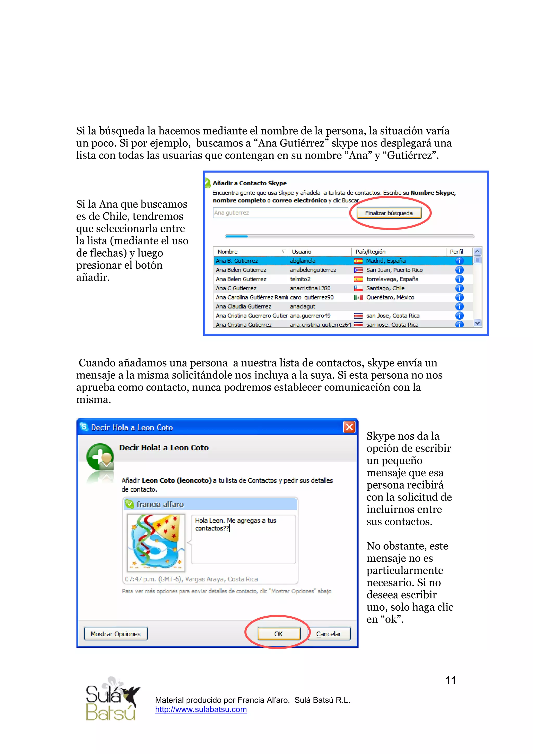 Si la búsqueda la hacemos mediante el nombre de la persona, la situación varía
un poco. Si por ejemplo, buscamos a “Ana Gutiérrez” skype nos desplegará una
lista con todas las usuarias que contengan en su nombre “Ana” y “Gutiérrez”.



Si la Ana que buscamos
es de Chile, tendremos
que seleccionarla entre
la lista (mediante el uso
de flechas) y luego
presionar el botón
añadir.




Cuando añadamos una persona a nuestra lista de contactos, skype envía un
mensaje a la misma solicitándole nos incluya a la suya. Si esta persona no nos
aprueba como contacto, nunca podremos establecer comunicación con la
misma.


                                                                          Skype nos da la
                                                                          opción de escribir
                                                                          un pequeño
                                                                          mensaje que esa
                                                                          persona recibirá
                                                                          con la solicitud de
                                                                          incluirnos entre
                                                                          sus contactos.

                                                                          No obstante, este
                                                                          mensaje no es
                                                                          particularmente
                                                                          necesario. Si no
                                                                          deseea escribir
                                                                          uno, solo haga clic
                                                                          en “ok”.




                                                                                           11
                 Material producido por Francia Alfaro. Sulá Batsú R.L.
                 http://www.sulabatsu.com
 