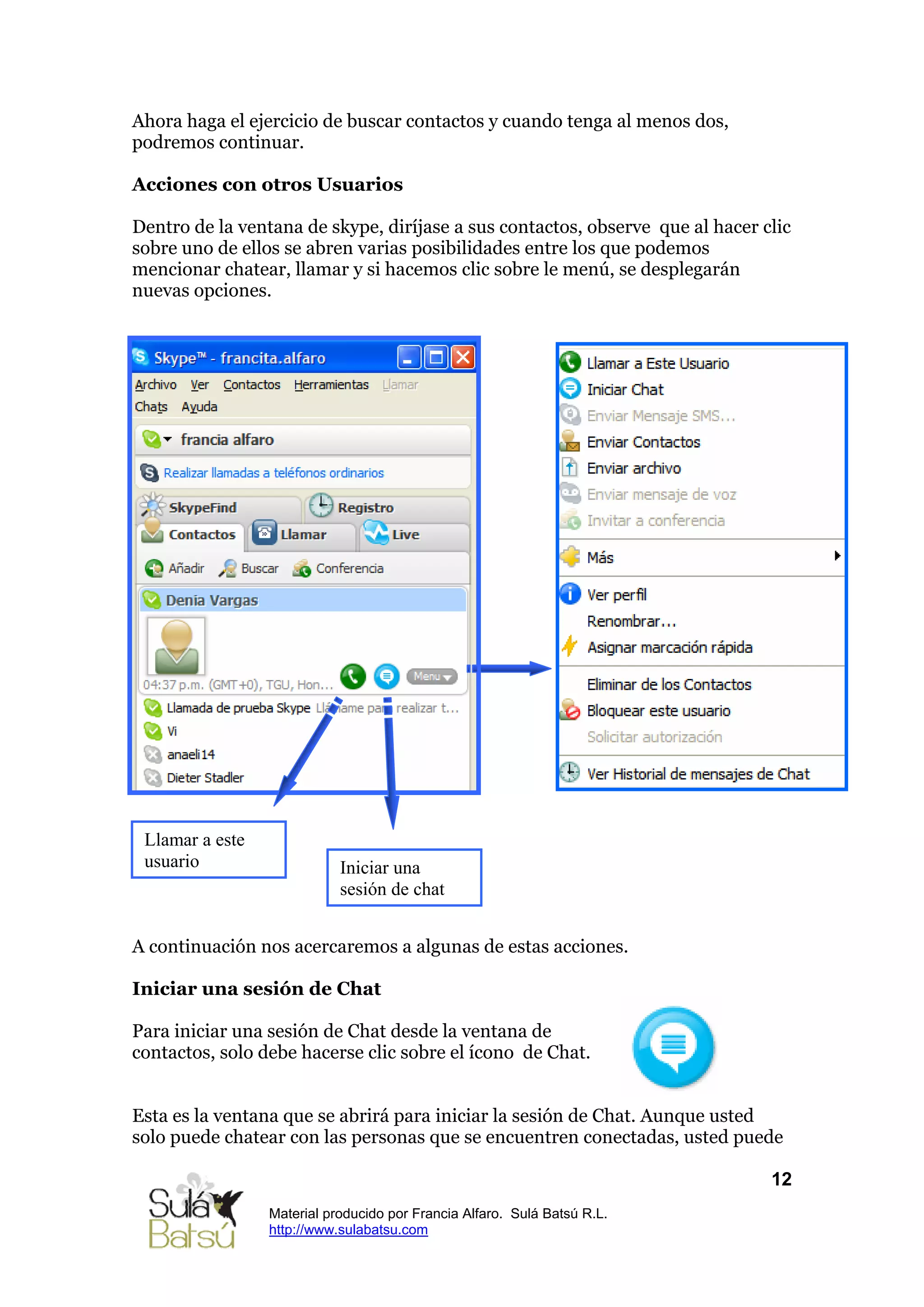 Ahora haga el ejercicio de buscar contactos y cuando tenga al menos dos,
podremos continuar.

Acciones con otros Usuarios

Dentro de la ventana de skype, diríjase a sus contactos, observe que al hacer clic
sobre uno de ellos se abren varias posibilidades entre los que podemos
mencionar chatear, llamar y si hacemos clic sobre le menú, se desplegarán
nuevas opciones.




 Llamar a este
 usuario                    Iniciar una
                            sesión de chat


A continuación nos acercaremos a algunas de estas acciones.

Iniciar una sesión de Chat

Para iniciar una sesión de Chat desde la ventana de
contactos, solo debe hacerse clic sobre el ícono de Chat.


Esta es la ventana que se abrirá para iniciar la sesión de Chat. Aunque usted
solo puede chatear con las personas que se encuentren conectadas, usted puede

                                                                               12
                 Material producido por Francia Alfaro. Sulá Batsú R.L.
                 http://www.sulabatsu.com
 