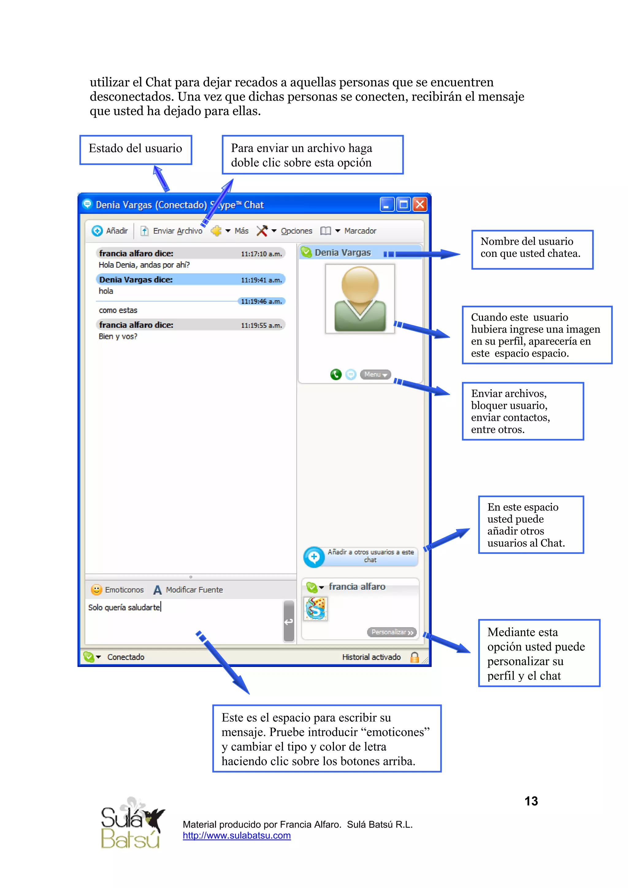 utilizar el Chat para dejar recados a aquellas personas que se encuentren
desconectados. Una vez que dichas personas se conecten, recibirán el mensaje
que usted ha dejado para ellas.

Estado del usuario              Para enviar un archivo haga
                                doble clic sobre esta opción




                                                                                Nombre del usuario
                                                                                con que usted chatea.




                                                                              Cuando este usuario
                                                                              hubiera ingrese una imagen
                                                                              en su perfil, aparecería en
                                                                              este espacio espacio.


                                                                              Enviar archivos,
                                                                              bloquer usuario,
                                                                              enviar contactos,
                                                                              entre otros.




                                                                                 En este espacio
                                                                                 usted puede
                                                                                 añadir otros
                                                                                 usuarios al Chat.




                                                                                 Mediante esta
                                                                                 opción usted puede
                                                                                 personalizar su
                                                                                 perfil y el chat


                              Este es el espacio para escribir su
                              mensaje. Pruebe introducir “emoticones”
                              y cambiar el tipo y color de letra
                              haciendo clic sobre los botones arriba.


                                                                                         13
                     Material producido por Francia Alfaro. Sulá Batsú R.L.
                     http://www.sulabatsu.com
 