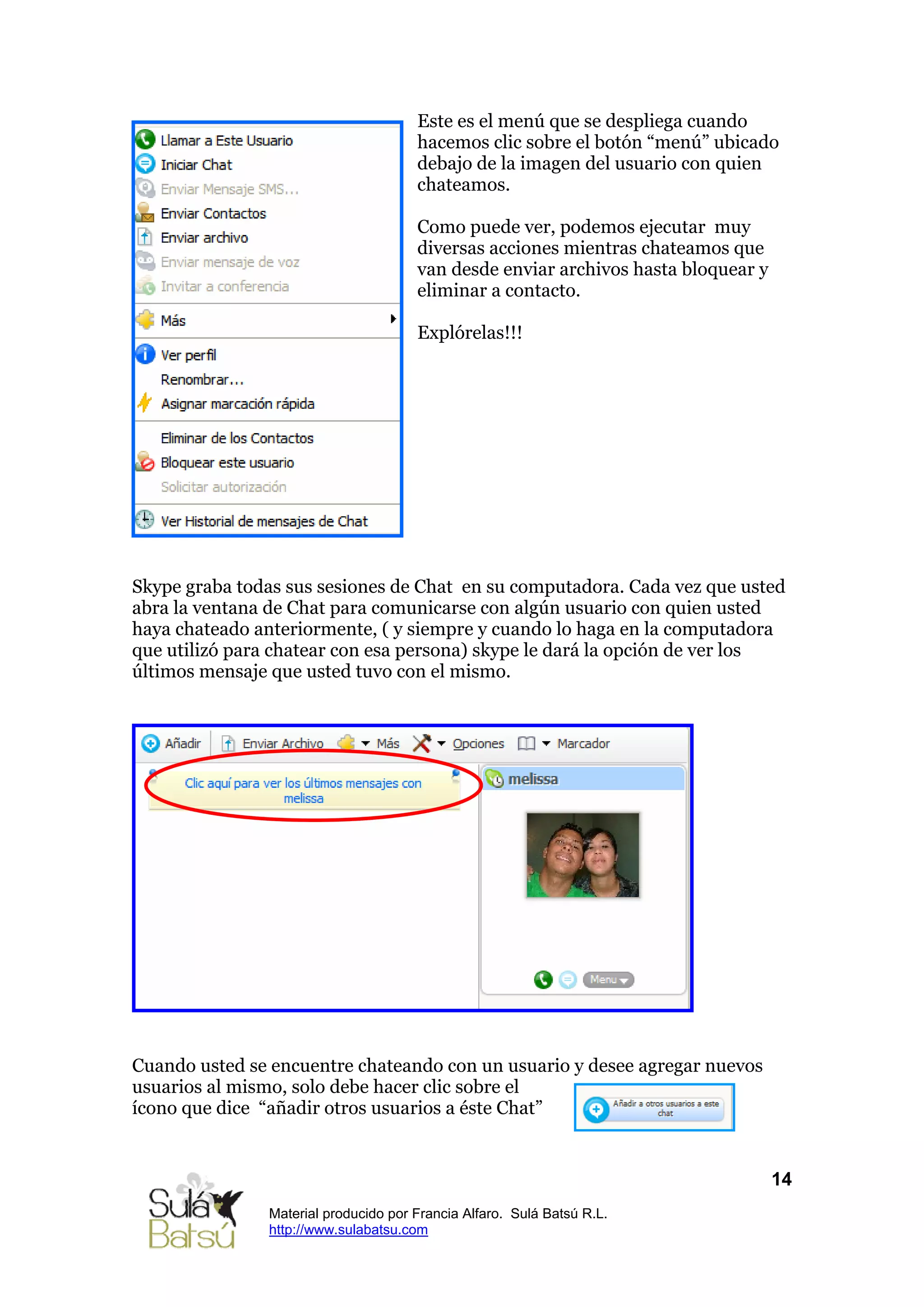 Este es el menú que se despliega cuando
                                      hacemos clic sobre el botón “menú” ubicado
                                      debajo de la imagen del usuario con quien
                                      chateamos.

                                      Como puede ver, podemos ejecutar muy
                                      diversas acciones mientras chateamos que
                                      van desde enviar archivos hasta bloquear y
                                      eliminar a contacto.

                                      Explórelas!!!




Skype graba todas sus sesiones de Chat en su computadora. Cada vez que usted
abra la ventana de Chat para comunicarse con algún usuario con quien usted
haya chateado anteriormente, ( y siempre y cuando lo haga en la computadora
que utilizó para chatear con esa persona) skype le dará la opción de ver los
últimos mensaje que usted tuvo con el mismo.




Cuando usted se encuentre chateando con un usuario y desee agregar nuevos
usuarios al mismo, solo debe hacer clic sobre el
ícono que dice “añadir otros usuarios a éste Chat”


                                                                                   14
               Material producido por Francia Alfaro. Sulá Batsú R.L.
               http://www.sulabatsu.com
 
