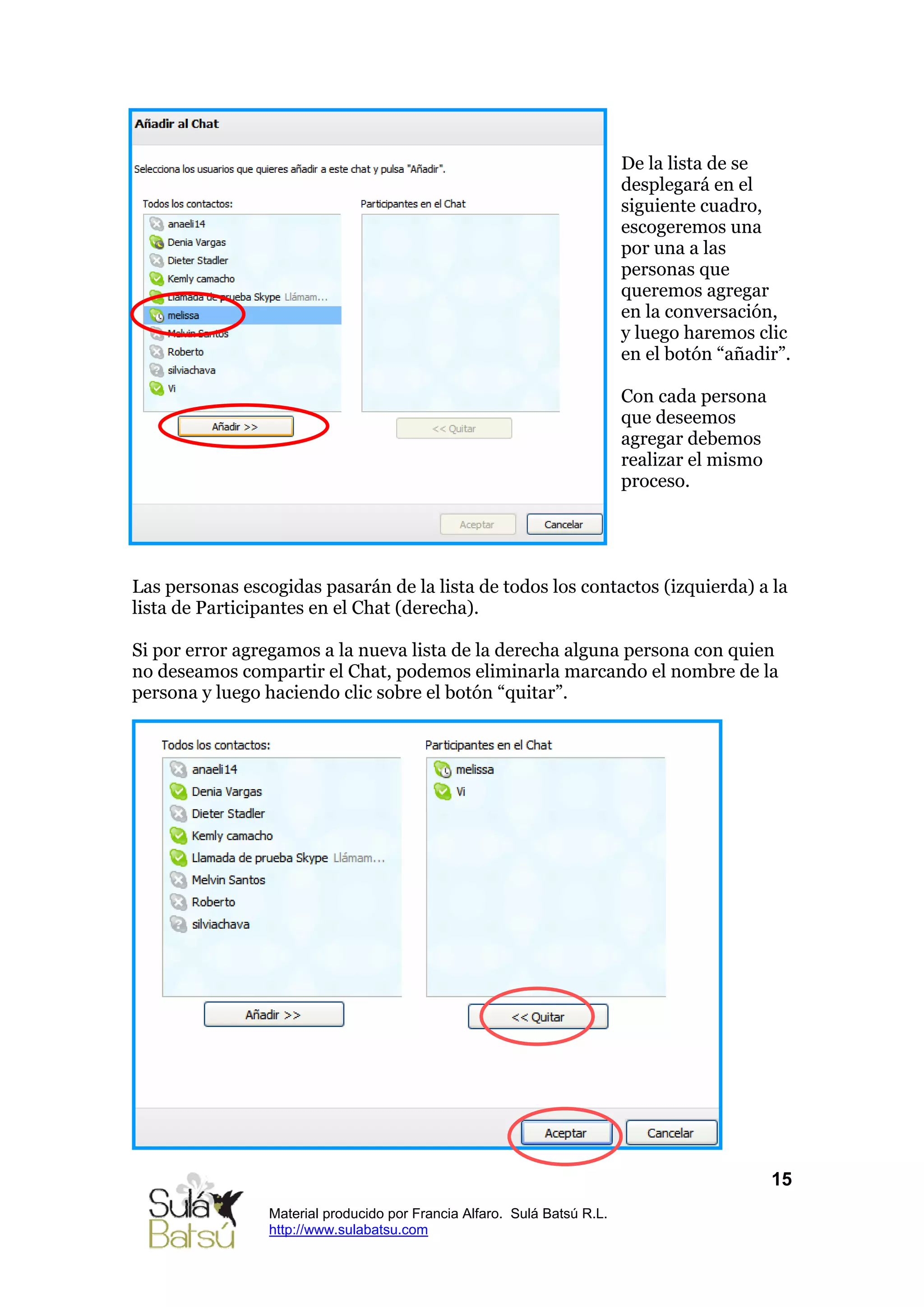 De la lista de se
                                                                          desplegará en el
                                                                          siguiente cuadro,
                                                                          escogeremos una
                                                                          por una a las
                                                                          personas que
                                                                          queremos agregar
                                                                          en la conversación,
                                                                          y luego haremos clic
                                                                          en el botón “añadir”.

                                                                          Con cada persona
                                                                          que deseemos
                                                                          agregar debemos
                                                                          realizar el mismo
                                                                          proceso.




Las personas escogidas pasarán de la lista de todos los contactos (izquierda) a la
lista de Participantes en el Chat (derecha).

Si por error agregamos a la nueva lista de la derecha alguna persona con quien
no deseamos compartir el Chat, podemos eliminarla marcando el nombre de la
persona y luego haciendo clic sobre el botón “quitar”.




                                                                                              15
                 Material producido por Francia Alfaro. Sulá Batsú R.L.
                 http://www.sulabatsu.com
 